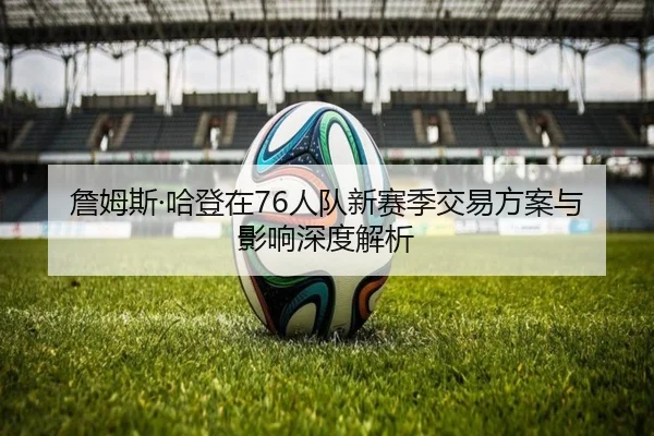 詹姆斯·哈登在76人队新赛季交易方案与影响深度解析